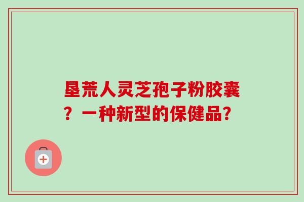 垦荒人灵芝孢子粉胶囊?一种新型的保健品? 垦荒人灵芝孢子粉胶囊?一种新型的保健品?