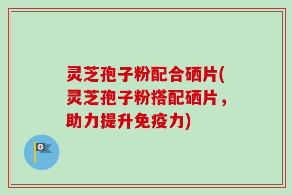 灵芝孢子粉配合硒片(灵芝孢子粉搭配硒片，助力提升免疫力)