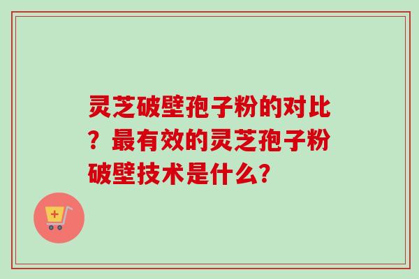 灵芝破壁孢子粉的对比?有效的灵芝孢子粉破壁技术是什么? 灵芝破壁孢子粉的对比?有效的灵芝孢子粉破壁技术是什么?