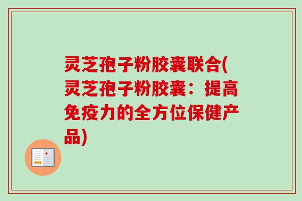 灵芝孢子粉胶囊联合(灵芝孢子粉胶囊:提高免疫力的全方位保健产品) 灵芝孢子粉胶囊联合(灵芝孢子粉胶囊:提高免疫力的全方位保健产品)