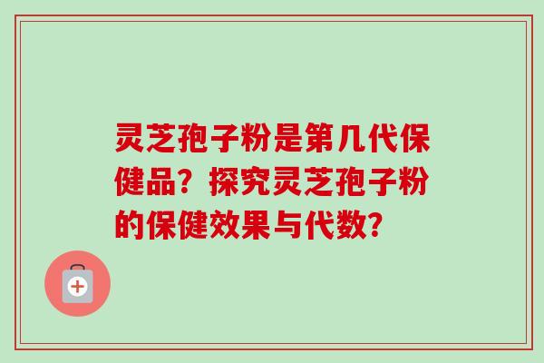 灵芝孢子粉是第几代保健品?探究灵芝孢子粉的保健效果与代数? 灵芝孢子粉是第几代保健品?探究灵芝孢子粉的保健效果与代数?