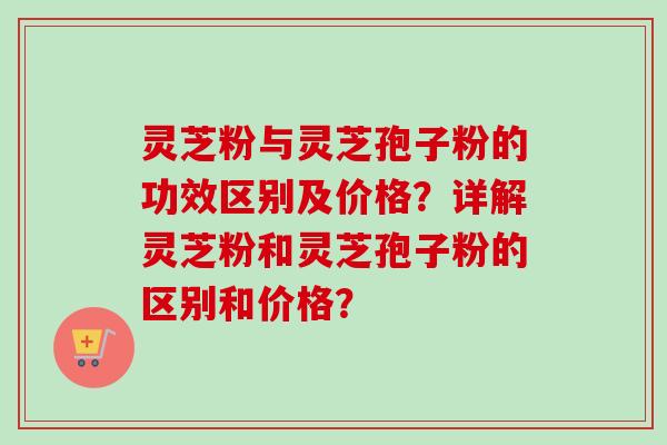 灵芝粉与灵芝孢子粉的功效区别及价格?详解灵芝粉和灵芝孢子粉的区别和价格? 灵芝粉与灵芝孢子粉的功效区别及价格?详解灵芝粉和灵芝孢子粉的区别和价格?