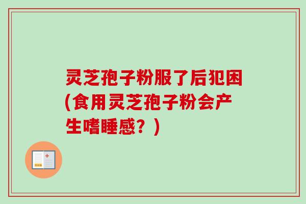 灵芝孢子粉服了后犯困(食用灵芝孢子粉会产生嗜睡感?) 灵芝孢子粉服了后犯困(食用灵芝孢子粉会产生嗜睡感?)