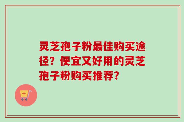 灵芝孢子粉佳购买途径?便宜又好用的灵芝孢子粉购买推荐? 灵芝孢子粉佳购买途径?便宜又好用的灵芝孢子粉购买推荐?