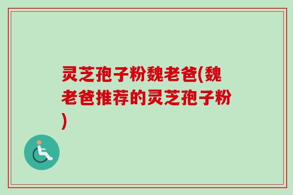灵芝孢子粉魏老爸(魏老爸推荐的灵芝孢子粉)