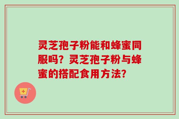 灵芝孢子粉能和蜂蜜同服吗?灵芝孢子粉与蜂蜜的搭配食用方法? 灵芝孢子粉能和蜂蜜同服吗?灵芝孢子粉与蜂蜜的搭配食用方法?