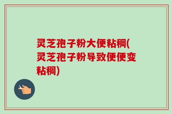 灵芝孢子粉大便粘稠(灵芝孢子粉导致便便变粘稠)