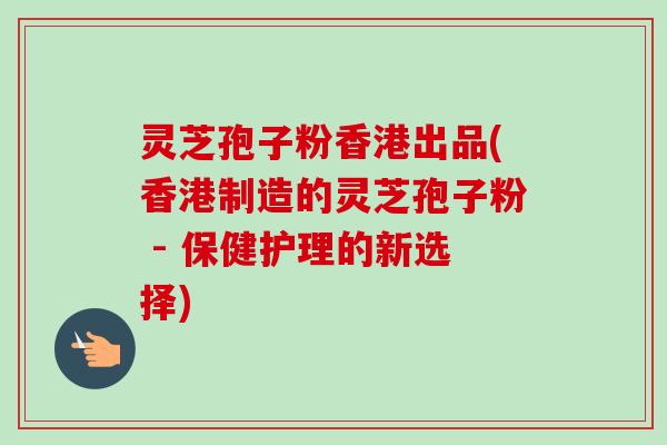 灵芝孢子粉香港出品(香港制造的灵芝孢子粉 - 保健护理的新选择) 灵芝孢子粉香港出品(香港制造的灵芝孢子粉 - 保健护理的新选择)
