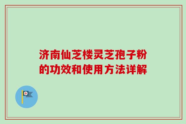 济南仙芝楼灵芝孢子粉的功效和使用方法详解 济南仙芝楼灵芝孢子粉的功效和使用方法详解