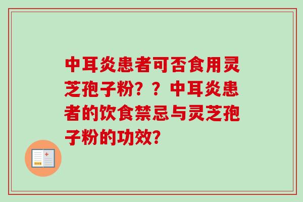 中耳炎患者可否食用灵芝孢子粉??中耳炎患者的饮食禁忌与灵芝孢子粉的功效? 中耳炎患者可否食用灵芝孢子粉??中耳炎患者的饮食禁忌与灵芝孢子粉的功效?