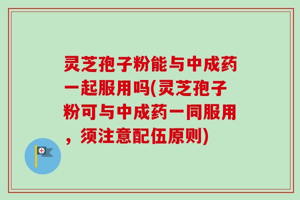 灵芝孢子粉能与中成药一起服用吗(灵芝孢子粉可与中成药一同服用,须注意配伍原则) 灵芝孢子粉能与中成药一起服用吗(灵芝孢子粉可与中成药一同服用,须注意配伍原则)