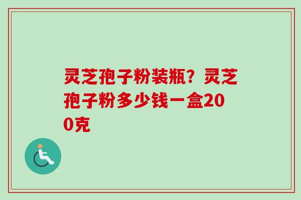 灵芝孢子粉装瓶?灵芝孢子粉多少钱一盒200克 灵芝孢子粉装瓶?灵芝孢子粉多少钱一盒200克