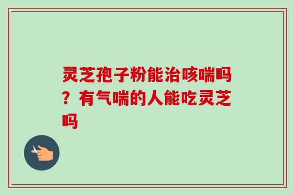 灵芝孢子粉能咳喘吗？有气喘的人能吃灵芝吗