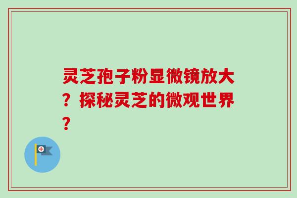 灵芝孢子粉显微镜放大?探秘灵芝的微观世界? 灵芝孢子粉显微镜放大?探秘灵芝的微观世界?