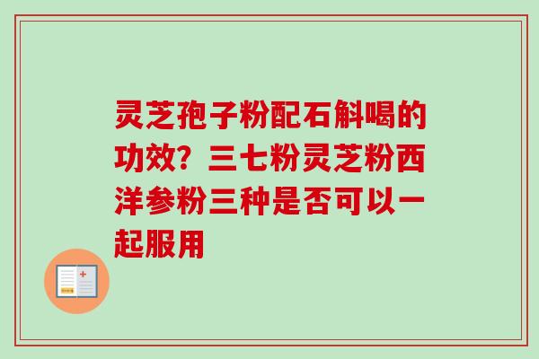 灵芝孢子粉配石斛喝的功效？三七粉灵芝粉西洋参粉三种是否可以一起服用