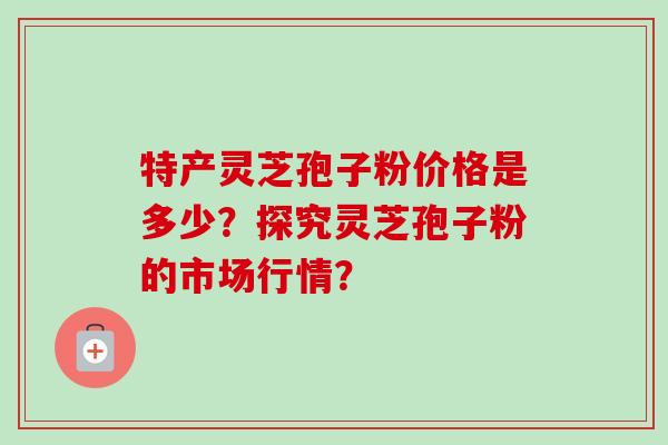 特产灵芝孢子粉价格是多少？探究灵芝孢子粉的市场行情？