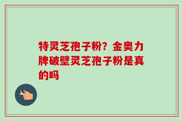 特灵芝孢子粉?金奥力牌破壁灵芝孢子粉是真的吗 特灵芝孢子粉?金奥力牌破壁灵芝孢子粉是真的吗
