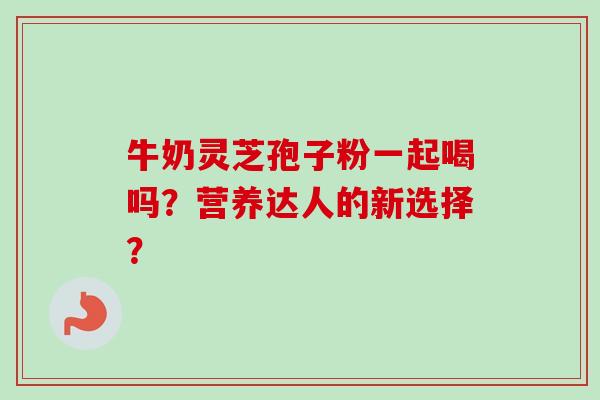 牛奶灵芝孢子粉一起喝吗?营养达人的新选择? 牛奶灵芝孢子粉一起喝吗?营养达人的新选择?