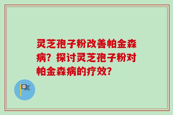 灵芝孢子粉改善帕金森?探讨灵芝孢子粉对帕金森的疗效? 灵芝孢子粉改善帕金森?探讨灵芝孢子粉对帕金森的疗效?