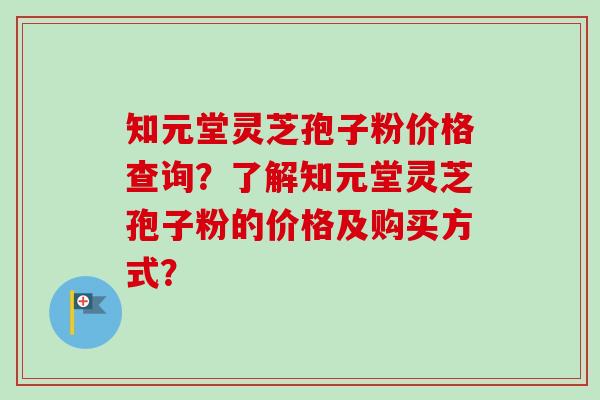 知元堂灵芝孢子粉价格查询?了解知元堂灵芝孢子粉的价格及购买方式? 知元堂灵芝孢子粉价格查询?了解知元堂灵芝孢子粉的价格及购买方式?