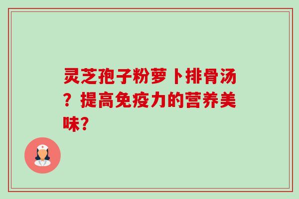 灵芝孢子粉萝卜排骨汤?提高免疫力的营养美味? 灵芝孢子粉萝卜排骨汤?提高免疫力的营养美味?
