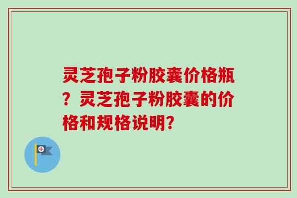 灵芝孢子粉胶囊价格瓶？灵芝孢子粉胶囊的价格和规格说明？