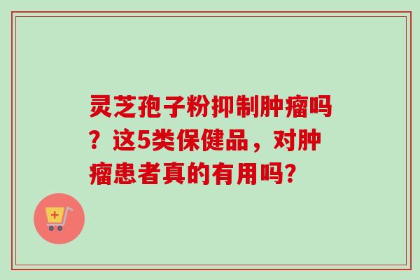 灵芝孢子粉抑制吗?这5类保健品,对患者真的有用吗? 灵芝孢子粉抑制吗?这5类保健品,对患者真的有用吗?