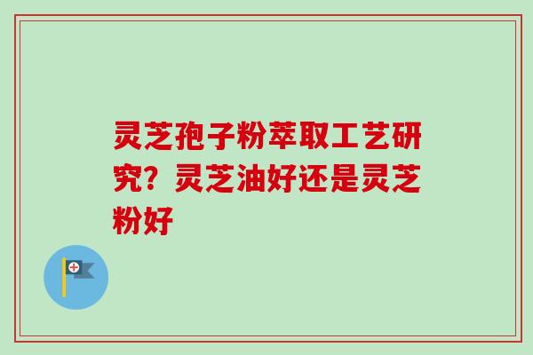 灵芝孢子粉萃取工艺研究?灵芝油好还是灵芝粉好 灵芝孢子粉萃取工艺研究?灵芝油好还是灵芝粉好