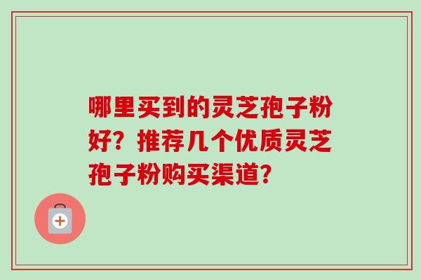 哪里买到的灵芝孢子粉好?推荐几个优质灵芝孢子粉购买渠道? 哪里买到的灵芝孢子粉好?推荐几个优质灵芝孢子粉购买渠道?