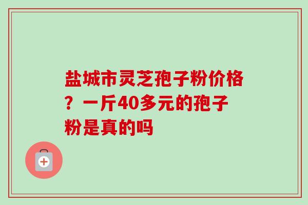 盐城市灵芝孢子粉价格?一斤40多元的孢子粉是真的吗 盐城市灵芝孢子粉价格?一斤40多元的孢子粉是真的吗