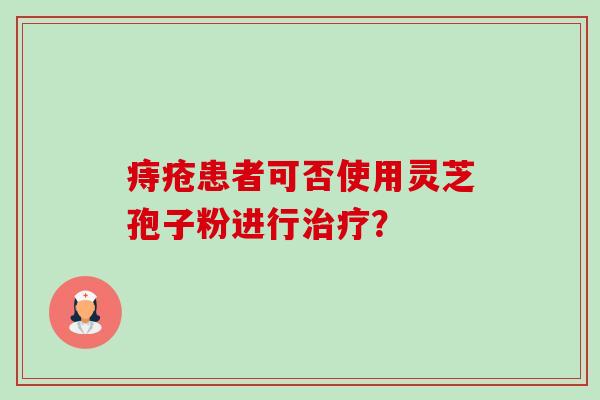 痔疮患者可否使用灵芝孢子粉进行? 痔疮患者可否使用灵芝孢子粉进行?