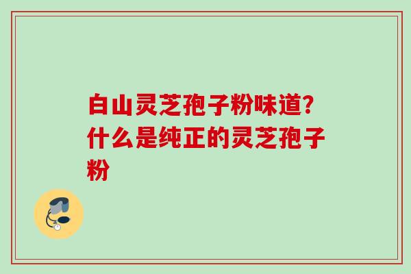 白山灵芝孢子粉味道?什么是纯正的灵芝孢子粉 白山灵芝孢子粉味道?什么是纯正的灵芝孢子粉
