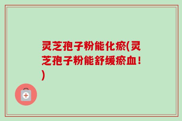 灵芝孢子粉能化瘀(灵芝孢子粉能舒缓瘀!) 灵芝孢子粉能化瘀(灵芝孢子粉能舒缓瘀!)
