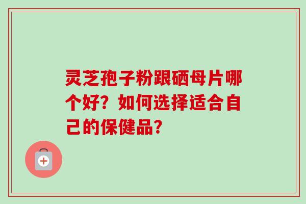 灵芝孢子粉跟硒母片哪个好？如何选择适合自己的保健品？