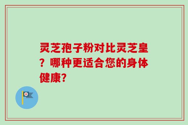 灵芝孢子粉对比灵芝皇？哪种更适合您的身体健康？