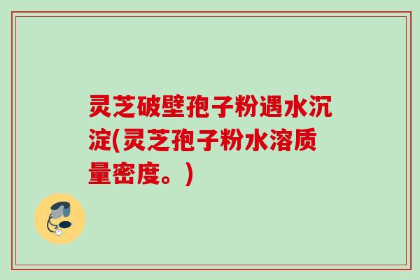 灵芝破壁孢子粉遇水沉淀(灵芝孢子粉水溶质量密度。)