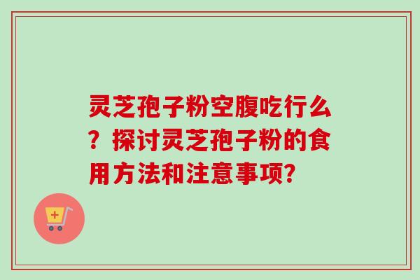 灵芝孢子粉空腹吃行么?探讨灵芝孢子粉的食用方法和注意事项? 灵芝孢子粉空腹吃行么?探讨灵芝孢子粉的食用方法和注意事项?