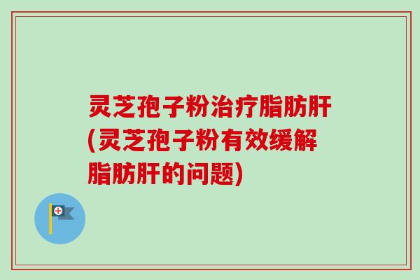 灵芝孢子粉脂肪(灵芝孢子粉有效缓解脂肪的问题)