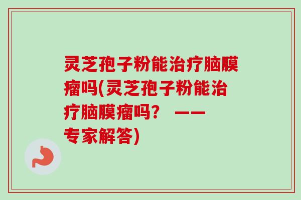 灵芝孢子粉能脑膜瘤吗(灵芝孢子粉能脑膜瘤吗？ —— 专家解答)