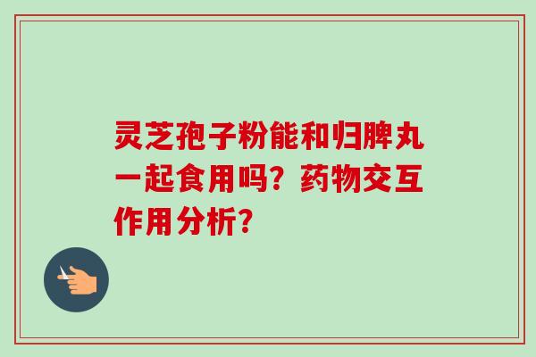 灵芝孢子粉能和归脾丸一起食用吗?交互作用分析? 灵芝孢子粉能和归脾丸一起食用吗?交互作用分析?
