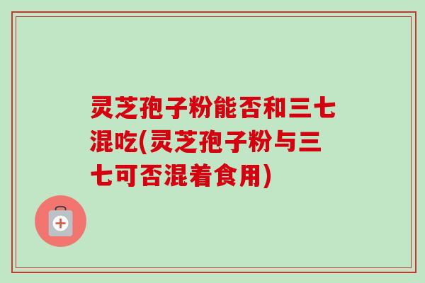 灵芝孢子粉能否和三七混吃(灵芝孢子粉与三七可否混着食用) 灵芝孢子粉能否和三七混吃(灵芝孢子粉与三七可否混着食用)
