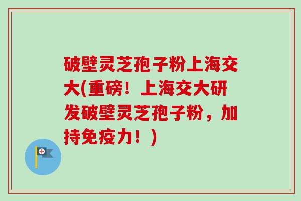 破壁灵芝孢子粉上海交大(重磅！上海交大研发破壁灵芝孢子粉，加持免疫力！)