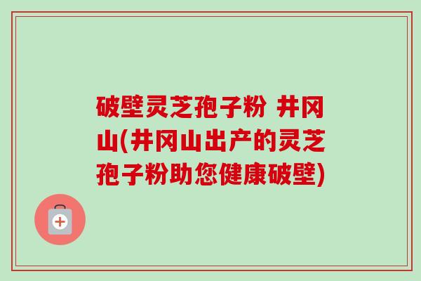破壁灵芝孢子粉 井冈山(井冈山出产的灵芝孢子粉助您健康破壁) 破壁灵芝孢子粉 井冈山(井冈山出产的灵芝孢子粉助您健康破壁)