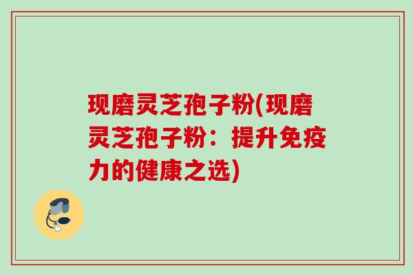 现磨灵芝孢子粉(现磨灵芝孢子粉：提升免疫力的健康之选)