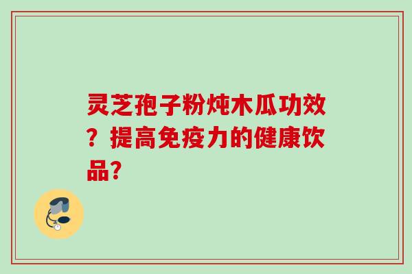 灵芝孢子粉炖木瓜功效?提高免疫力的健康饮品? 灵芝孢子粉炖木瓜功效?提高免疫力的健康饮品?