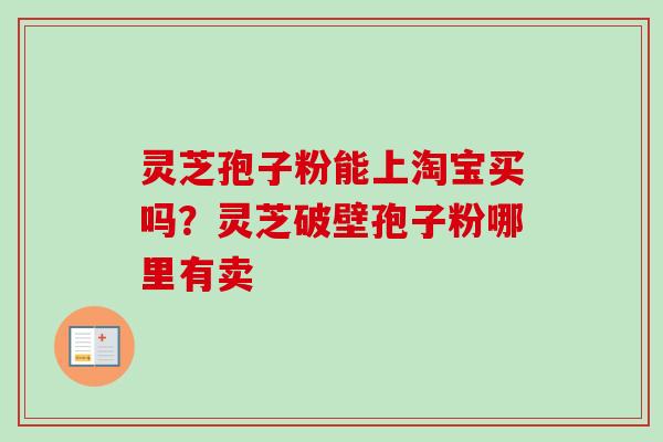 灵芝孢子粉能上淘宝买吗?灵芝破壁孢子粉哪里有卖 灵芝孢子粉能上淘宝买吗?灵芝破壁孢子粉哪里有卖