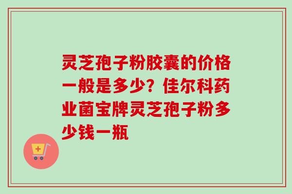 灵芝孢子粉胶囊的价格一般是多少？佳尔科药业菌宝牌灵芝孢子粉多少钱一瓶