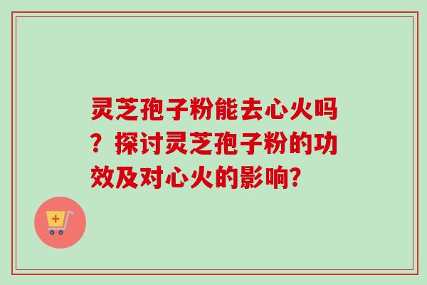 灵芝孢子粉能去心火吗?探讨灵芝孢子粉的功效及对心火的影响? 灵芝孢子粉能去心火吗?探讨灵芝孢子粉的功效及对心火的影响?