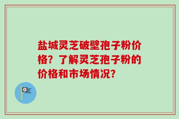 盐城灵芝破壁孢子粉价格?了解灵芝孢子粉的价格和市场情况? 盐城灵芝破壁孢子粉价格?了解灵芝孢子粉的价格和市场情况?