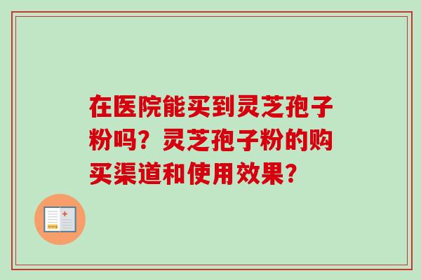 在医院能买到灵芝孢子粉吗？灵芝孢子粉的购买渠道和使用效果？